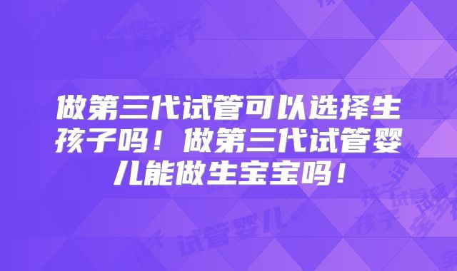 做第三代试管可以选择生孩子吗！做第三代试管婴儿能做生宝宝吗！