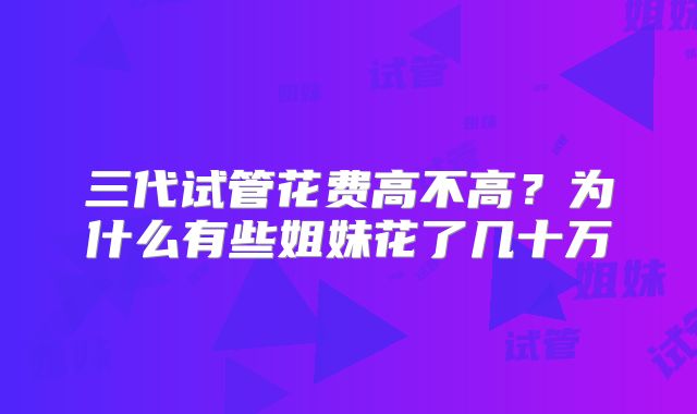 三代试管花费高不高?为什么有些姐妹花了几十万
