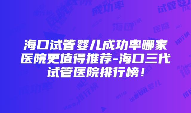 海口试管婴儿成功率哪家医院更值得推荐-海口三代试管医院排行榜!
