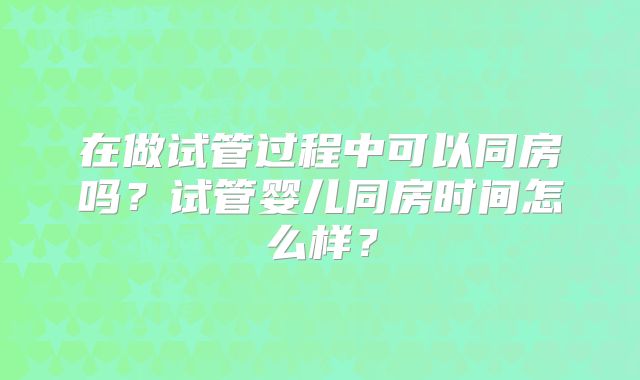 在做试管过程中可以同房吗？试管婴儿同房时间怎么样？