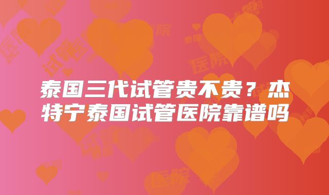 泰国三代试管贵不贵？杰特宁泰国试管医院靠谱吗