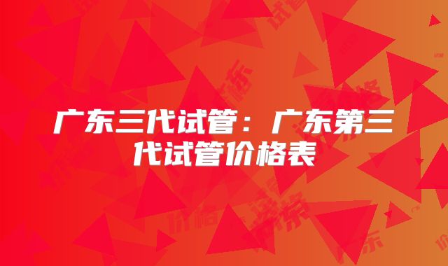 广东三代试管:广东第三代试管价格表