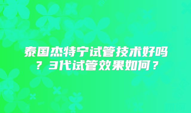 泰国杰特宁试管技术好吗?3代试管效果如何?