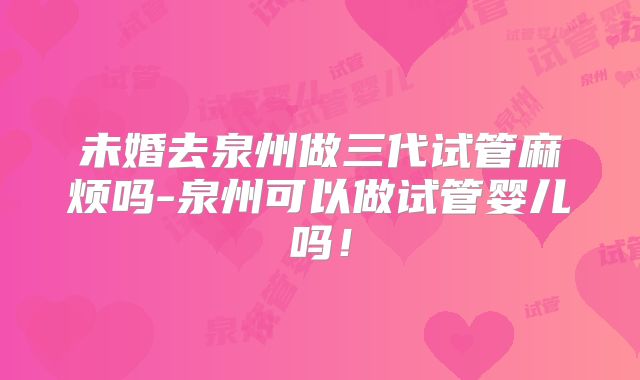 未婚去泉州做三代试管麻烦吗-泉州可以做试管婴儿吗!