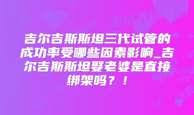 吉尔吉斯斯坦三代试管的成功率受哪些因素影响_吉尔吉斯斯坦娶老婆是直接绑架吗？！
