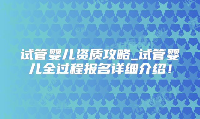 试管婴儿资质攻略_试管婴儿全过程报名详细介绍！
