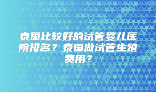 泰国比较好的试管婴儿医院排名？泰国做试管生殖费用？