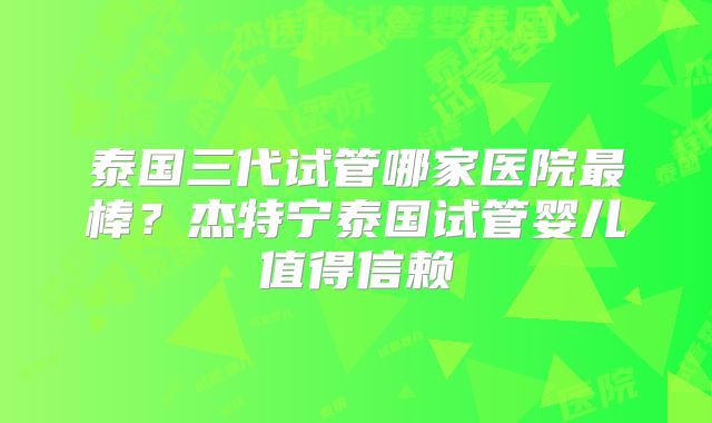 泰国三代试管哪家医院最棒？杰特宁泰国试管婴儿值得信赖
