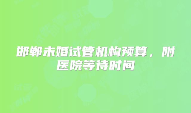 邯郸未婚试管机构预算，附医院等待时间