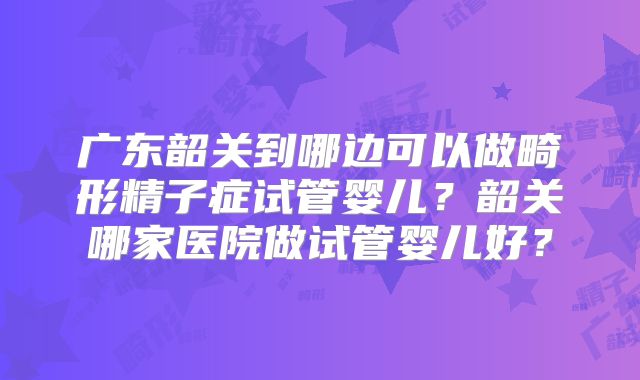 广东韶关到哪边可以做畸形精子症试管婴儿?韶关哪家医院做试管婴儿好?