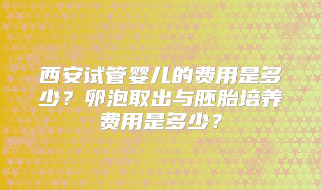 西安试管婴儿的费用是多少？卵泡取出与胚胎培养费用是多少？