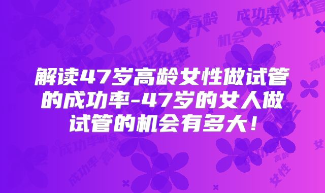 解读47岁高龄女性做试管的成功率-47岁的女人做试管的机会有多大!