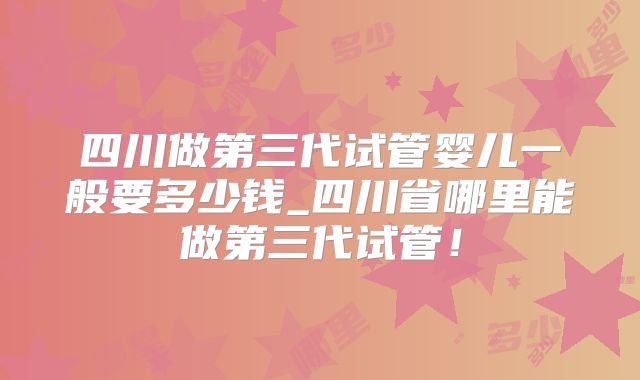 四川做第三代试管婴儿一般要多少钱_四川省哪里能做第三代试管!