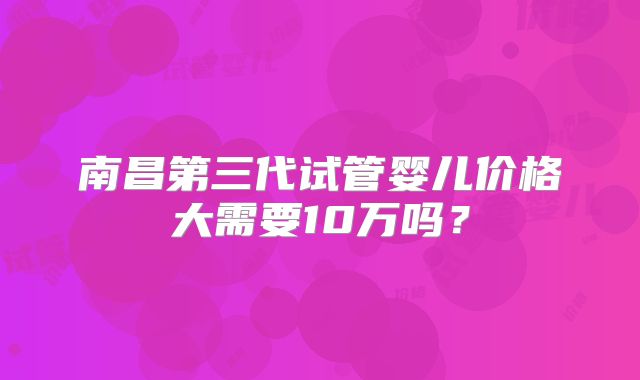 南昌第三代试管婴儿价格大需要10万吗?