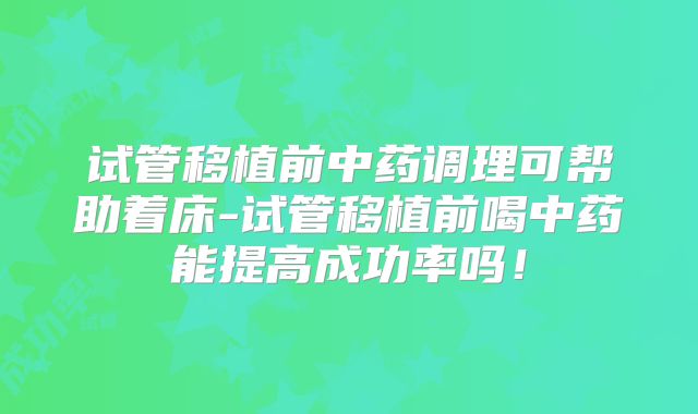 试管移植前中药调理可帮助着床-试管移植前喝中药能提高成功率吗!