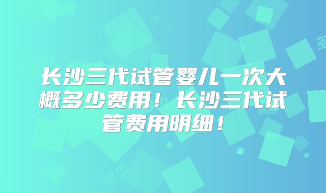 长沙三代试管婴儿一次大概多少费用!长沙三代试管费用明细!