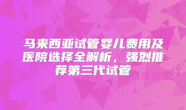 马来西亚试管婴儿费用及医院选择全解析，强烈推荐第三代试管
