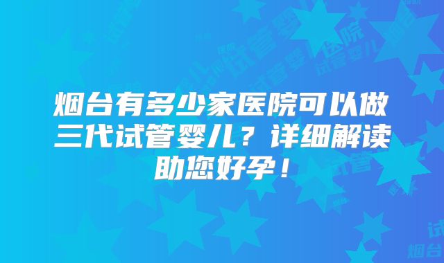 烟台有多少家医院可以做三代试管婴儿？详细解读助您好孕！