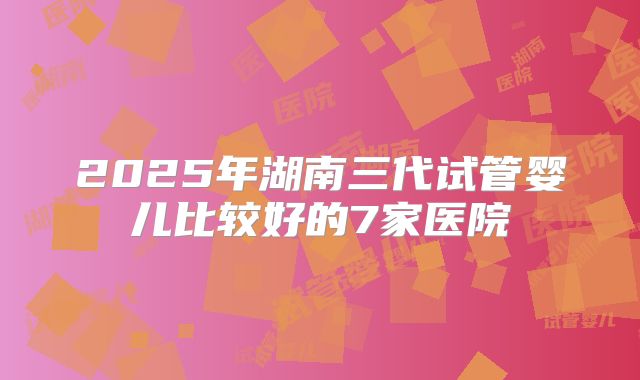 2025年湖南三代试管婴儿比较好的7家医院