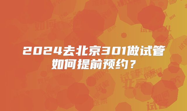 2024去北京301做试管如何提前预约?