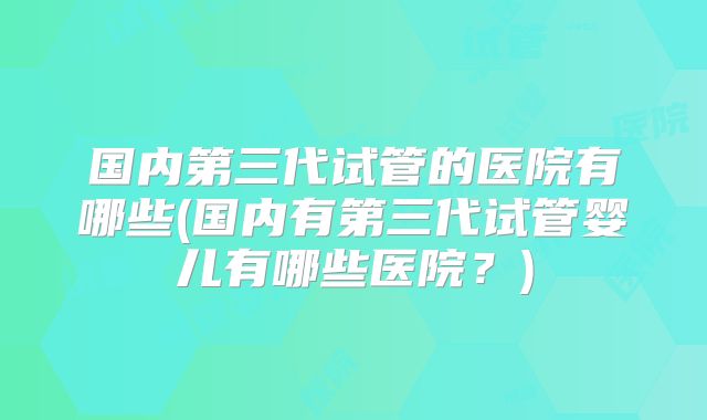 国内第三代试管的医院有哪些(国内有第三代试管婴儿有哪些医院？)