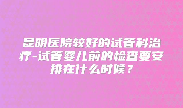 昆明医院较好的试管科治疗-试管婴儿前的检查要安排在什么时候？
