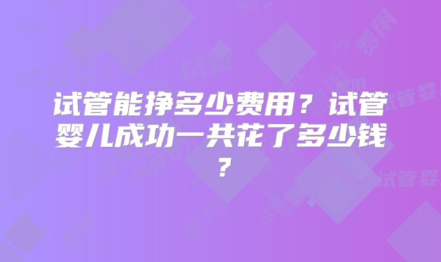 试管能挣多少费用？试管婴儿成功一共花了多少钱？