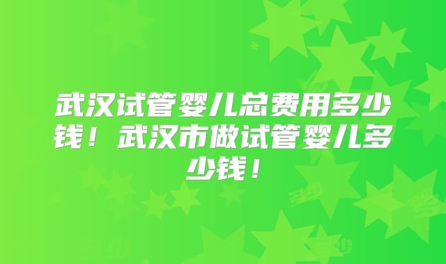武汉试管婴儿总费用多少钱!武汉市做试管婴儿多少钱!