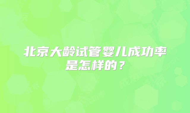 北京大龄试管婴儿成功率是怎样的?
