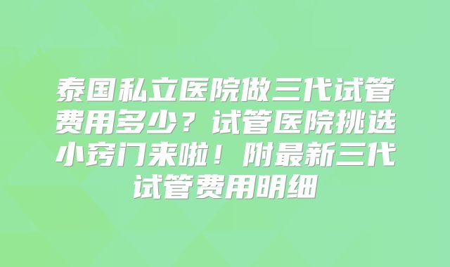 泰国私立医院做三代试管费用多少?试管医院挑选小窍门来啦!附最新三代试管费用明细