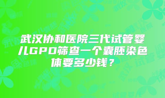 武汉协和医院三代试管婴儿GPD筛查一个囊胚染色体要多少钱？