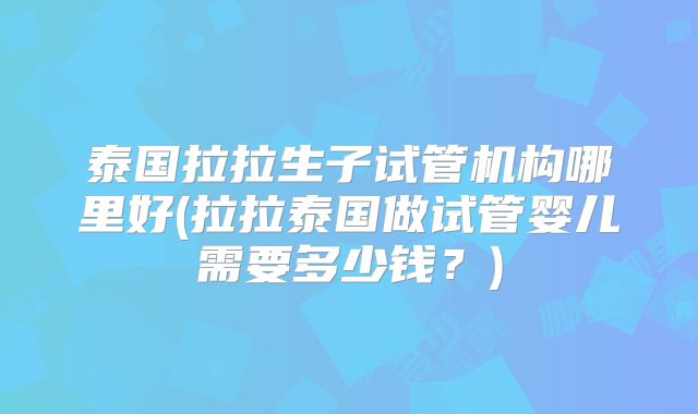 泰国拉拉生子试管机构哪里好(拉拉泰国做试管婴儿需要多少钱?)