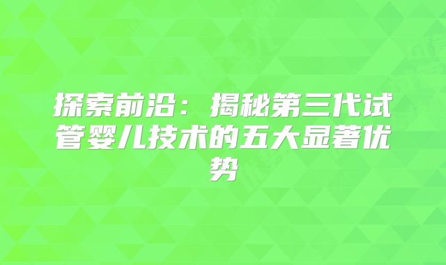 探索前沿:揭秘第三代试管婴儿技术的五大显著优势
