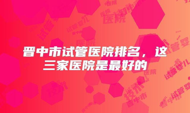 晋中市试管医院排名,这三家医院是最好的