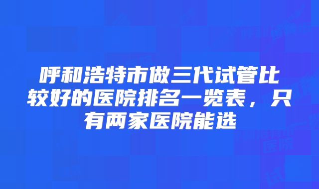 呼和浩特市做三代试管比较好的医院排名一览表,只有两家医院能选