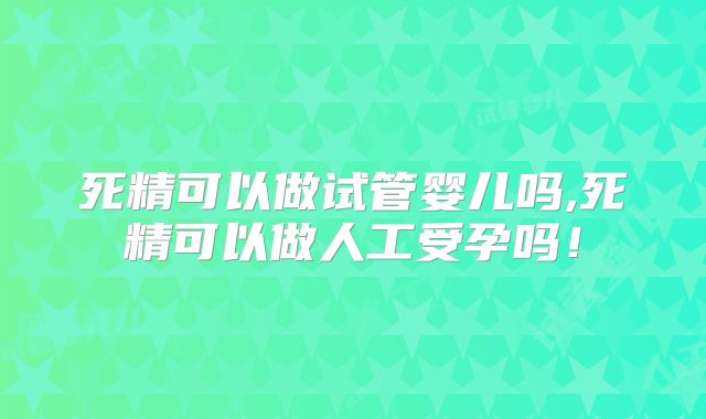 死精可以做试管婴儿吗,死精可以做人工受孕吗！
