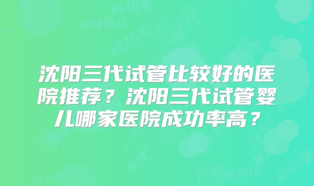 沈阳三代试管比较好的医院推荐？沈阳三代试管婴儿哪家医院成功率高？