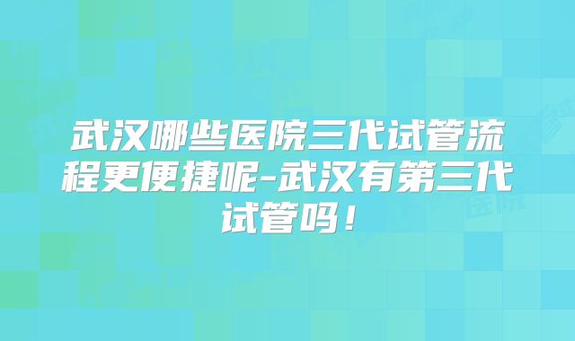 武汉哪些医院三代试管流程更便捷呢-武汉有第三代试管吗!