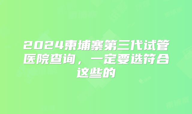 2024柬埔寨第三代试管医院查询，一定要选符合这些的