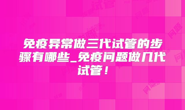 免疫异常做三代试管的步骤有哪些_免疫问题做几代试管！