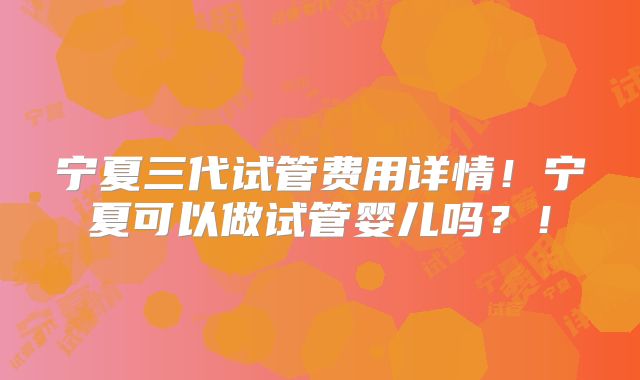 宁夏三代试管费用详情!宁夏可以做试管婴儿吗?!