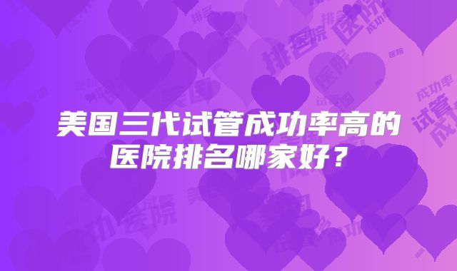 美国三代试管成功率高的医院排名哪家好?