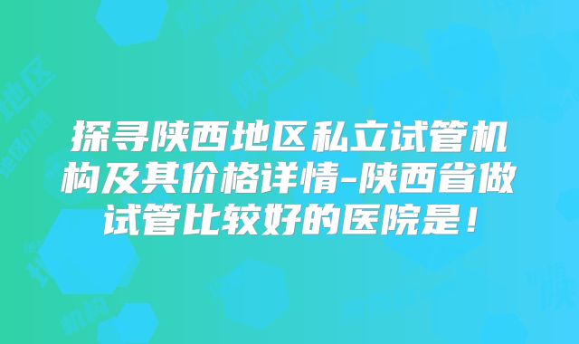 探寻陕西地区私立试管机构及其价格详情-陕西省做试管比较好的医院是!