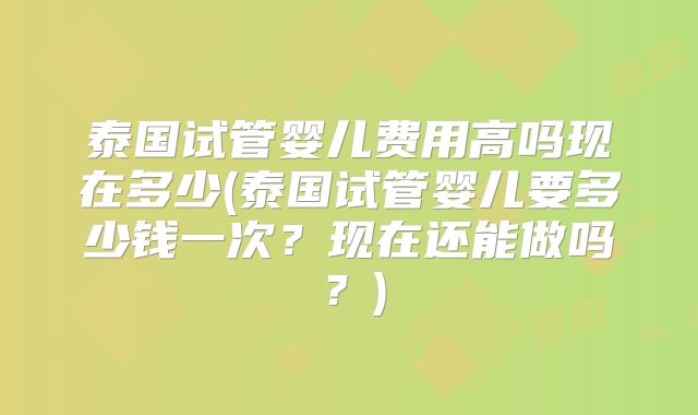 泰国试管婴儿费用高吗现在多少(泰国试管婴儿要多少钱一次?现在还能做吗?)