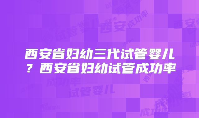 西安省妇幼三代试管婴儿？西安省妇幼试管成功率