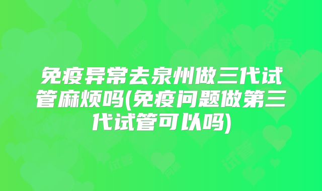 免疫异常去泉州做三代试管麻烦吗(免疫问题做第三代试管可以吗)