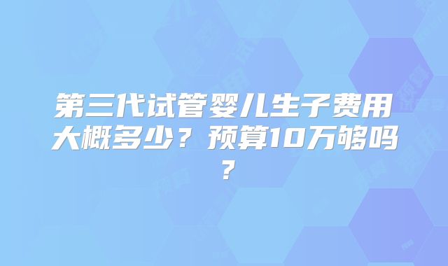 第三代试管婴儿生子费用大概多少?预算10万够吗?