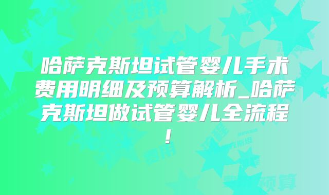 哈萨克斯坦试管婴儿手术费用明细及预算解析_哈萨克斯坦做试管婴儿全流程!