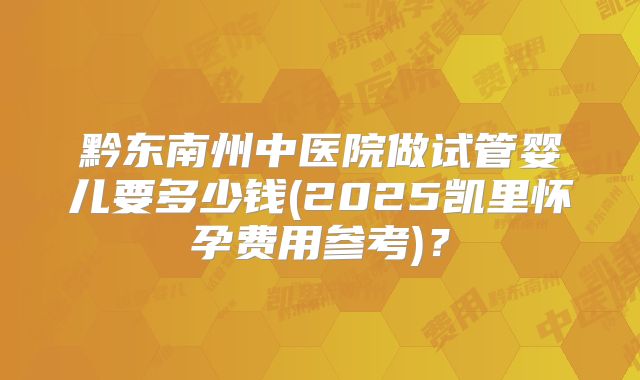 黔东南州中医院做试管婴儿要多少钱(2025凯里怀孕费用参考)?