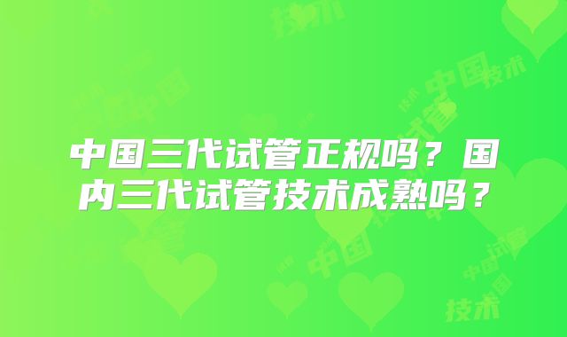 中国三代试管正规吗?国内三代试管技术成熟吗?
